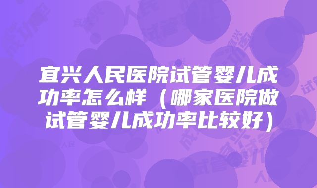宜兴人民医院试管婴儿成功率怎么样（哪家医院做试管婴儿成功率比较好）