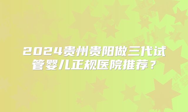 2024贵州贵阳做三代试管婴儿正规医院推荐？