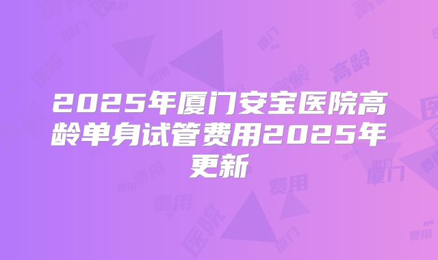 2025年厦门安宝医院高龄单身试管费用2025年更新