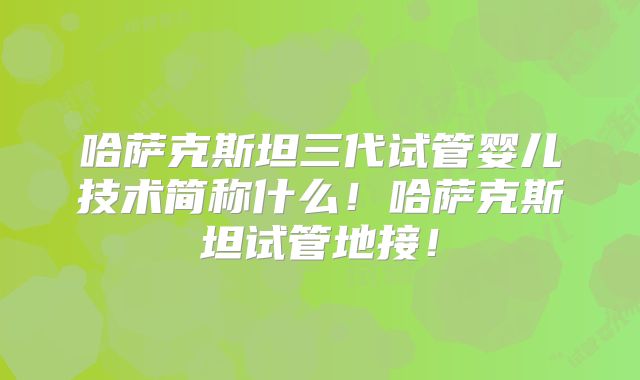 哈萨克斯坦三代试管婴儿技术简称什么！哈萨克斯坦试管地接！