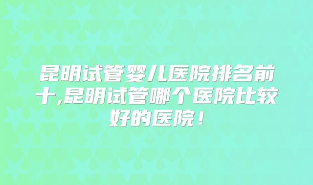 昆明试管婴儿医院排名前十,昆明试管哪个医院比较好的医院！