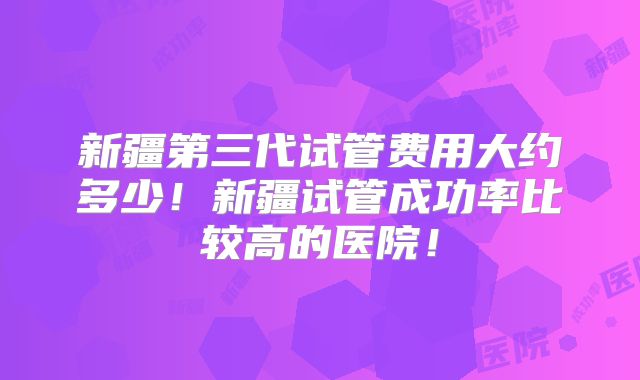 新疆第三代试管费用大约多少！新疆试管成功率比较高的医院！