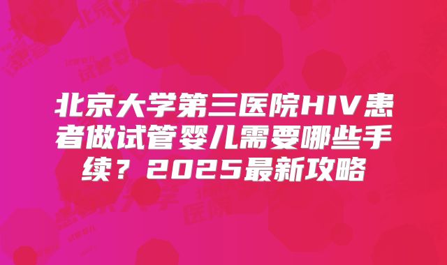 北京大学第三医院HIV患者做试管婴儿需要哪些手续?2025最新攻略