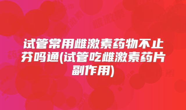 试管常用雌激素药物不止芬吗通(试管吃雌激素药片副作用)