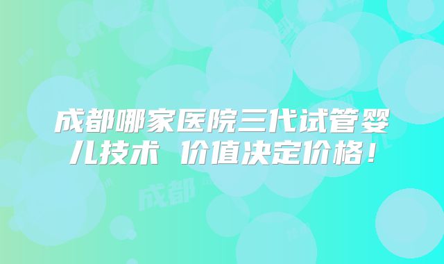 成都哪家医院三代试管婴儿技术 价值决定价格！