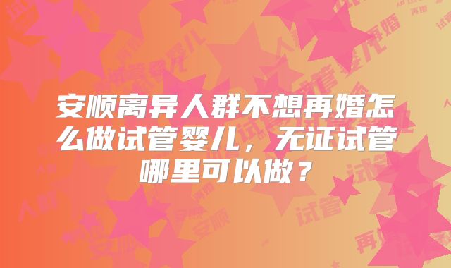 安顺离异人群不想再婚怎么做试管婴儿，无证试管哪里可以做？