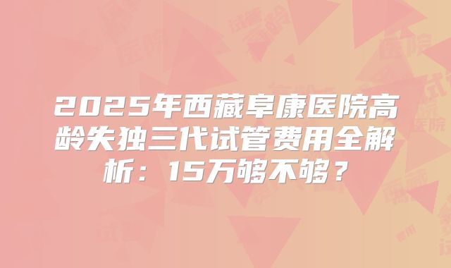2025年西藏阜康医院高龄失独三代试管费用全解析：15万够不够？