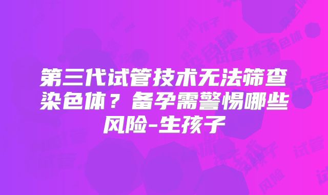 第三代试管技术无法筛查染色体？备孕需警惕哪些风险-生孩子