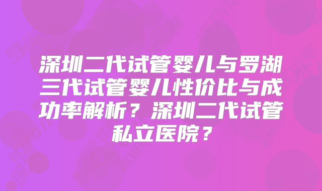 深圳二代试管婴儿与罗湖三代试管婴儿性价比与成功率解析？深圳二代试管私立医院？