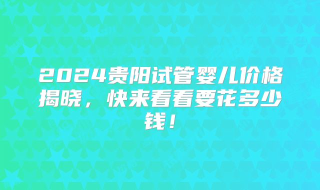 2024贵阳试管婴儿价格揭晓，快来看看要花多少钱！