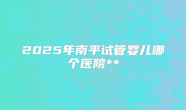 2025年南平试管婴儿哪个医院**
