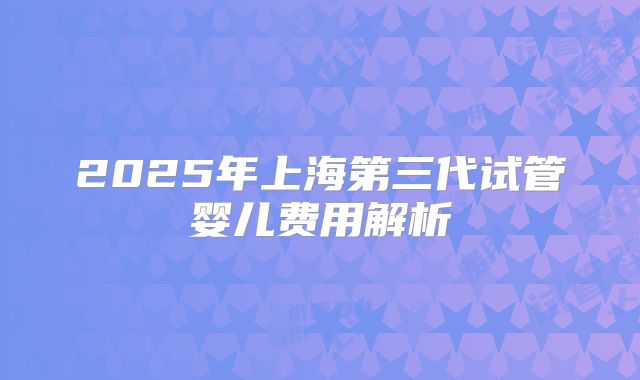 2025年上海第三代试管婴儿费用解析