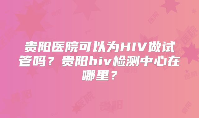 贵阳医院可以为HIV做试管吗？贵阳hiv检测中心在哪里？