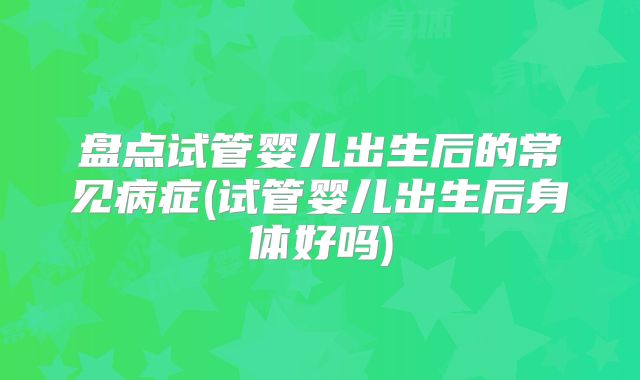 盘点试管婴儿出生后的常见病症(试管婴儿出生后身体好吗)