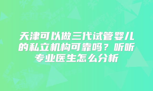 天津可以做三代试管婴儿的私立机构可靠吗？听听专业医生怎么分析