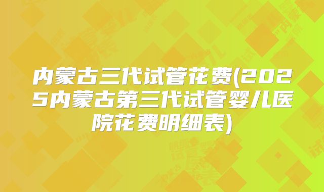 内蒙古三代试管花费(2025内蒙古第三代试管婴儿医院花费明细表)