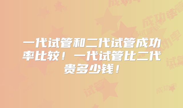 一代试管和二代试管成功率比较！一代试管比二代贵多少钱！