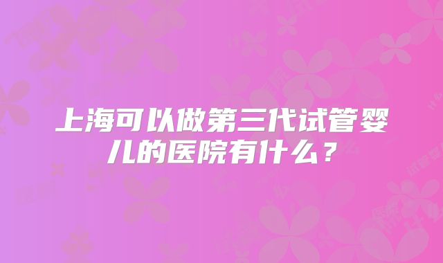 上海可以做第三代试管婴儿的医院有什么？