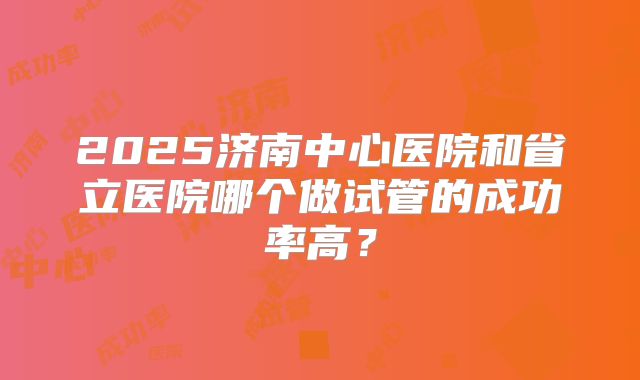 2025济南中心医院和省立医院哪个做试管的成功率高？