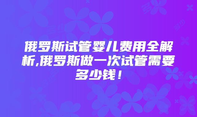 俄罗斯试管婴儿费用全解析,俄罗斯做一次试管需要多少钱！