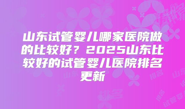 山东试管婴儿哪家医院做的比较好?2025山东比较好的试管婴儿医院排名更新
