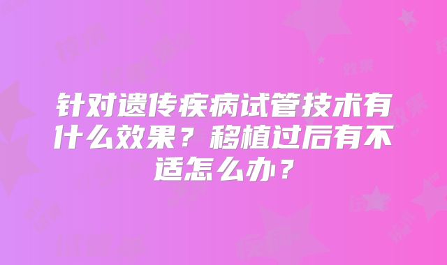 针对遗传疾病试管技术有什么效果?移植过后有不适怎么办?