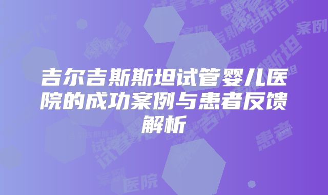 吉尔吉斯斯坦试管婴儿医院的成功案例与患者反馈解析