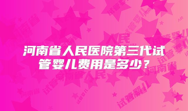 河南省人民医院第三代试管婴儿费用是多少？