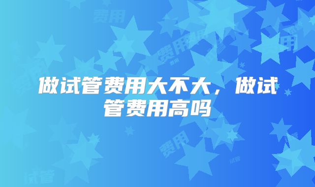 做试管费用大不大，做试管费用高吗
