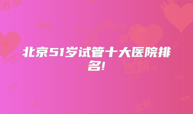 北京51岁试管十大医院排名!
