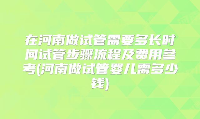 在河南做试管需要多长时间试管步骤流程及费用参考(河南做试管婴儿需多少钱)