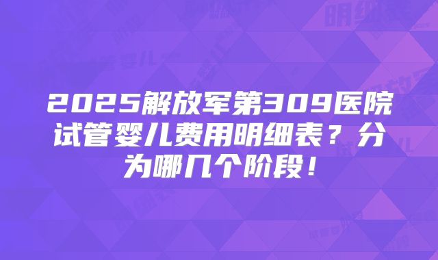 2025解放军第309医院试管婴儿费用明细表?分为哪几个阶段!