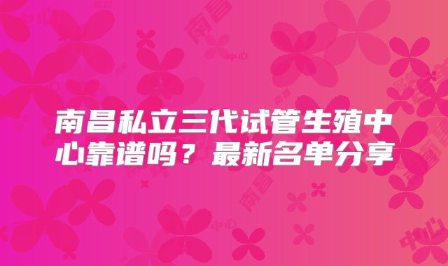 南昌私立三代试管生殖中心靠谱吗？最新名单分享