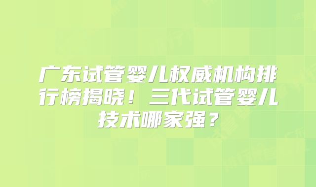 广东试管婴儿权威机构排行榜揭晓！三代试管婴儿技术哪家强？