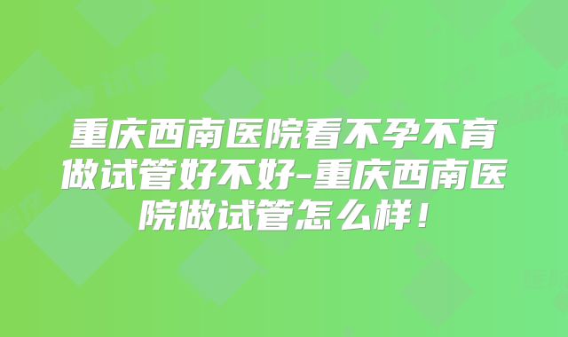 重庆西南医院看不孕不育做试管好不好-重庆西南医院做试管怎么样！