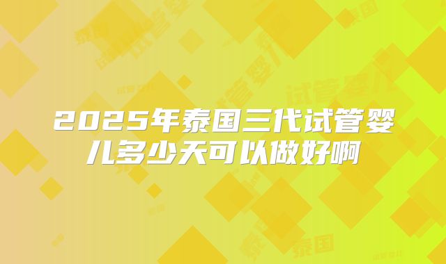 2025年泰国三代试管婴儿多少天可以做好啊