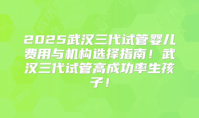 2025武汉三代试管婴儿费用与机构选择指南！武汉三代试管高成功率生孩子！