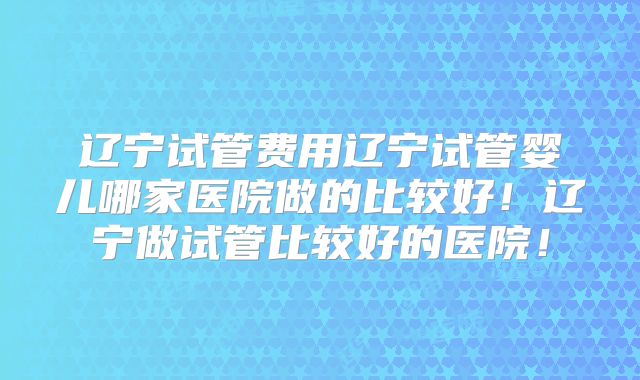 辽宁试管费用辽宁试管婴儿哪家医院做的比较好！辽宁做试管比较好的医院！