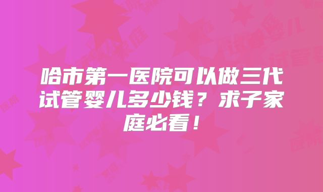 哈市第一医院可以做三代试管婴儿多少钱？求子家庭必看！