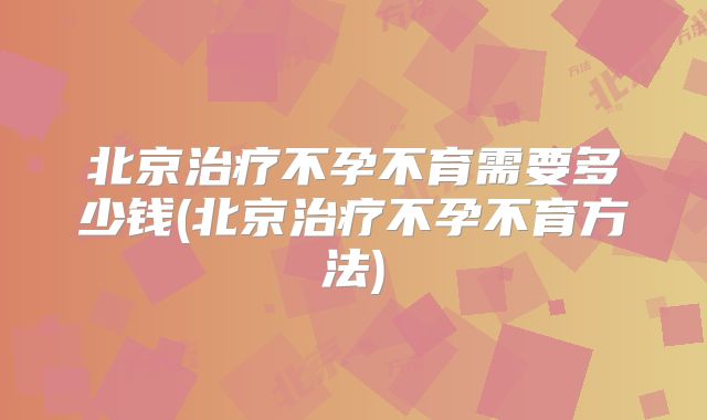 北京治疗不孕不育需要多少钱(北京治疗不孕不育方法)
