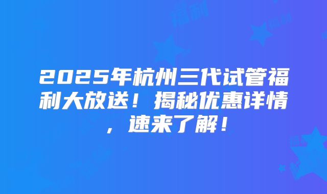 2025年杭州三代试管福利大放送！揭秘优惠详情，速来了解！