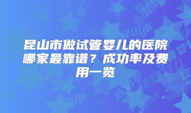 昆山市做试管婴儿的医院哪家最靠谱?成功率及费用一览
