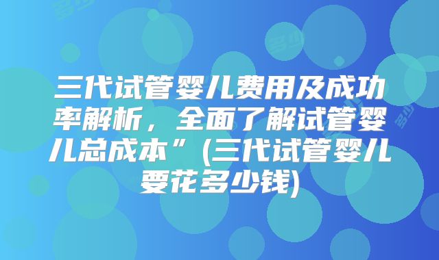 三代试管婴儿费用及成功率解析，全面了解试管婴儿总成本”(三代试管婴儿要花多少钱)