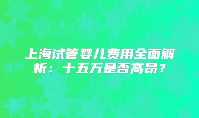 上海试管婴儿费用全面解析：十五万是否高昂？