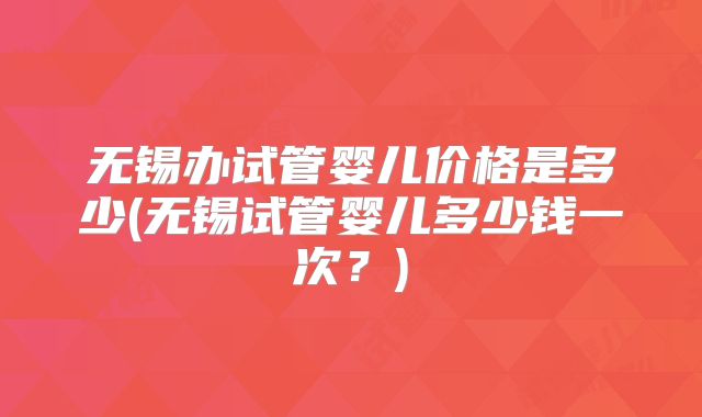 无锡办试管婴儿价格是多少(无锡试管婴儿多少钱一次?)