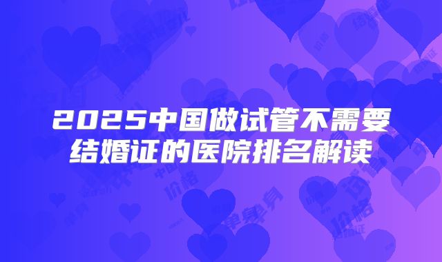 2025中国做试管不需要结婚证的医院排名解读