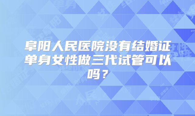 阜阳人民医院没有结婚证单身女性做三代试管可以吗?