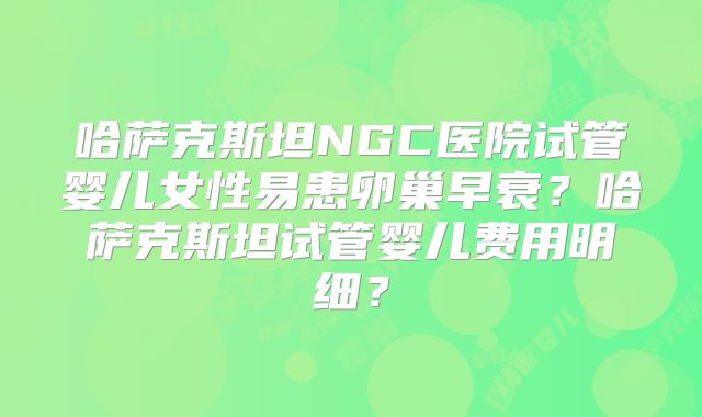 哈萨克斯坦NGC医院试管婴儿女性易患卵巢早衰？哈萨克斯坦试管婴儿费用明细？