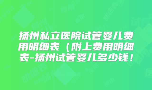 扬州私立医院试管婴儿费用明细表（附上费用明细表-扬州试管婴儿多少钱！
