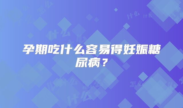 孕期吃什么容易得妊娠糖尿病？